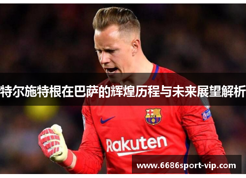 特尔施特根在巴萨的辉煌历程与未来展望解析