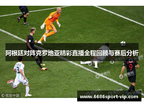 阿根廷对阵克罗地亚精彩直播全程回顾与赛后分析
